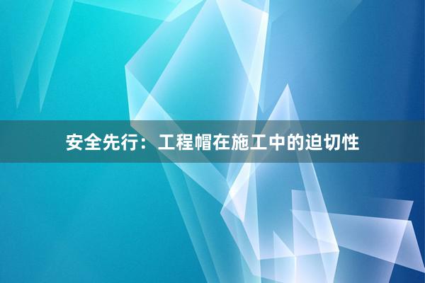 安全先行：工程帽在施工中的迫切性